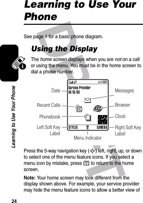  24Learning to Use Your PhoneLearning to Use Your PhoneSee page 1 for a basic phone diagram.Using the DisplayThe home screen displays when you are not on a call or using the menu. You must be in the home screen to dial a phone number.Press the 5-way navigation key (S) left, right, up, or down to select one of the menu feature icons. If you select a menu icon by mistake, press o to return to the home screen.Note: Your home screen may look different from the display shown above. For example, your service provider may hide the menu feature icons to allow a better view of enàs—Date MessagesBrowserClockRight Soft Key LabelMenu IndicatorRecent CallsPhonebookLeft Soft Key LabelService Provider10/15/03STYLES CAMERA