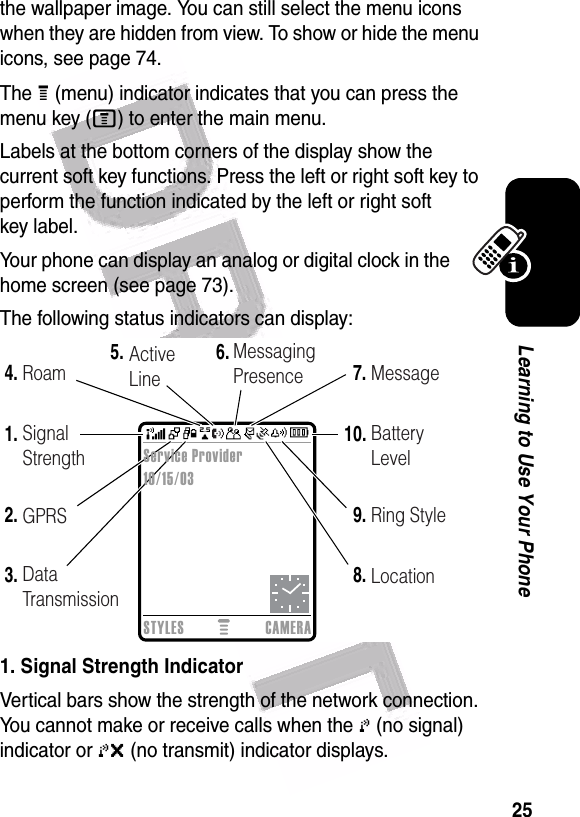  25Learning to Use Your Phonethe wallpaper image. You can still select the menu icons when they are hidden from view. To show or hide the menu icons, see page 74.The H (menu) indicator indicates that you can press the menu key (M) to enter the main menu.Labels at the bottom corners of the display show the current soft key functions. Press the left or right soft key to perform the function indicated by the left or right soft key label.Your phone can display an analog or digital clock in the home screen (see page 73).The following status indicators can display:1. Signal Strength IndicatorVertical bars show the strength of the network connection. You cannot make or receive calls when the 0 (no signal) indicator or 0&gt; (no transmit) indicator displays.  2.1.6.7.10.3.4.5.9.8.Data TransmissionGPRSSignal StrengthRoam ActiveLineMessagingPresence MessageBatteryLevelRing StyleLocationSTYLES CAMERAService Provider10/15/03