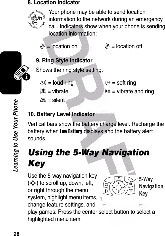  28Learning to Use Your Phone8. Location IndicatorYour phone may be able to send location information to the network during an emergency call. Indicators show when your phone is sending location information:9. Ring Style IndicatorShows the ring style setting.10. Battery Level IndicatorVertical bars show the battery charge level. Recharge the battery when Low Battery displays and the battery alert sounds.Using the 5-Way Navigation KeyUse the 5-way navigation key (S) to scroll up, down, left, or right through the menu system, highlight menu items, change feature settings, and play games. Press the center select button to select a highlighted menu item.Ö= location onÑ= location offy= loud ringz= soft ring|= vibrate}= vibrate and ring{= silent 032380o5-Way Navigation Key