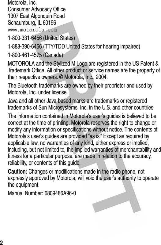  2 Motorola, Inc.Consumer Advocacy Office1307 East Algonquin RoadSchaumburg, IL 60196www.motorola.com1-800-331-6456 (United States)1-888-390-6456 (TTY/TDD United States for hearing impaired)1-800-461-4575 (Canada)MOTOROLA and the Stylized M Logo are registered in the US Patent &amp; Trademark Office. All other product or service names are the property of their respective owners. © Motorola, Inc., 2004.The Bluetooth trademarks are owned by their proprietor and used by Motorola, Inc. under license.Java and all other Java-based marks are trademarks or registered trademarks of Sun Microsystems, Inc. in the U.S. and other countries.The information contained in Motorola&apos;s user&apos;s guides is believed to be correct at the time of printing. Motorola reserves the right to change or modify any information or specifications without notice. The contents of Motorola’s user&apos;s guides are provided “as is.” Except as required by applicable law, no warranties of any kind, either express or implied, including, but not limited to, the implied warranties of merchantability and fitness for a particular purpose, are made in relation to the accuracy, reliability, or contents of this guide.Caution: Changes or modifications made in the radio phone, not expressly approved by Motorola, will void the user’s authority to operate the equipment.Manual Number: 6809486A96-0