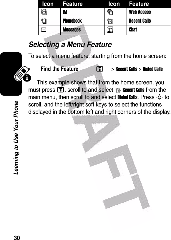  30Learning to Use Your PhoneSelecting a Menu FeatureTo select a menu feature, starting from the home screen:This example shows that from the home screen, you must press M, scroll to and select sRecent Calls from the main menu, then scroll to and select Dialed Calls. Press S to scroll, and the left/right soft keys to select the functions displayed in the bottom left and right corners of the display.ãIMáWeb Access nPhonebooksRecent CallseMessagesKChatFind the FeatureM&gt;Recent Calls &gt;Dialed Calls Icon Feature  Icon Feature