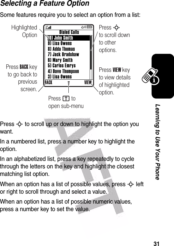  31Learning to Use Your PhoneSelecting a Feature OptionSome features require you to select an option from a list:Press S to scroll up or down to highlight the option you want.In a numbered list, press a number key to highlight the option.In an alphabetized list, press a key repeatedly to cycle through the letters on the key and highlight the closest matching list option.When an option has a list of possible values, press S left or right to scroll through and select a value.When an option has a list of possible numeric values, press a number key to set the value.Highlighted OptionPress BACK key to go back to previous screen.Press S        to scroll down to other options.          Dialed Calls10) John Smith9) Lisa Owens8) Adda Thomas7) Jack Bradshaw6) Mary Smith5) Carlos Emrys4) Dave Thompson3) Lisa OwensBACK VIEWGPress VIEW key to view details of highlighted option.Press M to open sub-menu