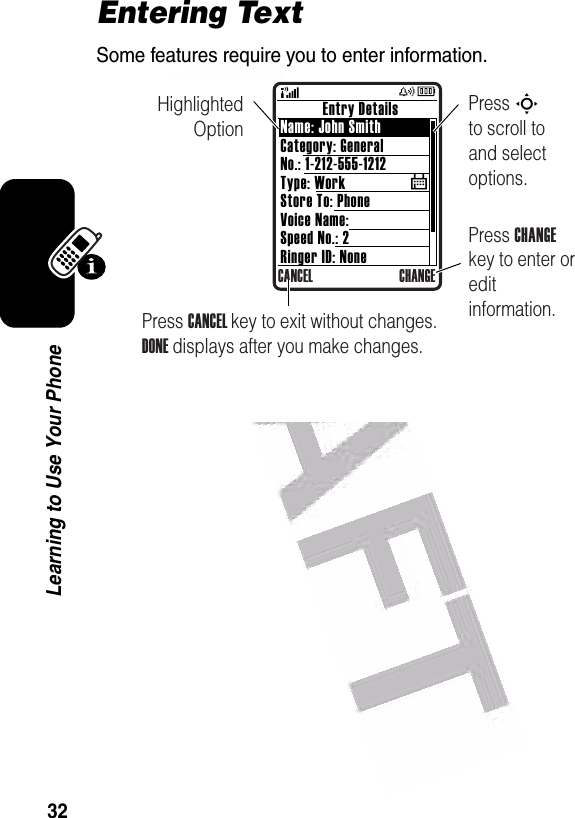  32Learning to Use Your PhoneEntering TextSome features require you to enter information.           Entry DetailsName: John SmithCategory: GeneralNo.: 1-212-555-1212Type: WorkStore To: PhoneVoice Name:Speed No.: 2Ringer ID: NoneCANCEL CHANGE$Highlighted OptionPress CHANGE key to enter or edit information.Press S        to scroll to and select options.Press CANCEL key to exit without changes. DONE displays after you make changes.