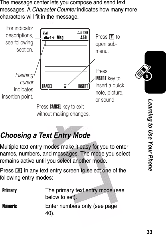  33Learning to Use Your PhoneThe message center lets you compose and send text messages. A Character Counter indicates how many more characters will fit in the message. Choosing a Text Entry ModeMultiple text entry modes make it easy for you to enter names, numbers, and messages. The mode you select remains active until you select another mode.Press # in any text entry screen to select one of the following entry modes:PrimaryThe primary text entry mode (see below to set).NumericEnter numbers only (see page 40).MMsg 450Vh For indicator descriptions, see following section.Flashing cursor indicates insertion point.Press INSERT key to insert a quick note, picture, or sound.Press M to open sub-menu.Press CANCEL key to exit without making changes.CANCEL INSERT