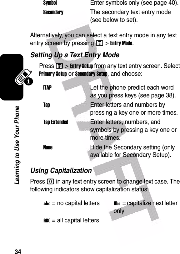  34Learning to Use Your PhoneAlternatively, you can select a text entry mode in any text entry screen by pressing M&gt;Entry Mode.Setting Up a Text Entry ModePress M&gt;Entry Setup from any text entry screen. Select Primary Setup or Secondary Setup, and choose:Using CapitalizationPress 0 in any text entry screen to change text case. The following indicators show capitalization status:SymbolEnter symbols only (see page 40).SecondaryThe secondary text entry mode (see below to set).iTAPLet the phone predict each word as you press keys (see page 38).TapEnter letters and numbers by pressing a key one or more times.Tap ExtendedEnter letters, numbers, and symbols by pressing a key one or more times.NoneHide the Secondary setting (only available for Secondary Setup).U= no capital lettersV= capitalize next letter onlyT= all capital letters