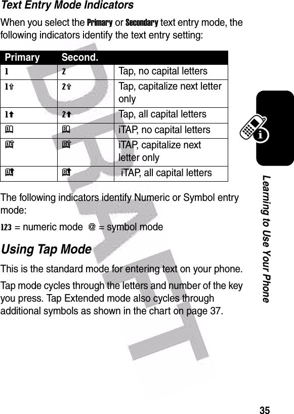  35Learning to Use Your PhoneText Entry Mode IndicatorsWhen you select the Primary or Secondary text entry mode, the following indicators identify the text entry setting:The following indicators identify Numeric or Symbol entry mode:W= numeric mode  [= symbol mode Using Tap ModeThis is the standard mode for entering text on your phone.Tap mode cycles through the letters and number of the key you press. Tap Extended mode also cycles through additional symbols as shown in the chart on page 37.Primary Second.gmTap, no capital lettershqTap, capitalize next letter onlyflTap, all capital lettersjpiTAP, no capital letterskniTAP, capitalize next letter onlyio iTAP, all capital letters