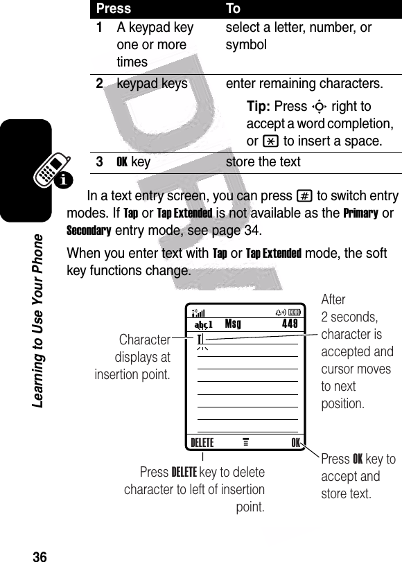  36Learning to Use Your PhoneIn a text entry screen, you can press # to switch entry modes. If Tap or Tap Extended is not available as the Primary or Secondary entry mode, see page 34.When you enter text with Tap or Tap Extended mode, the soft key functions change.Press To1A keypad key one or more timesselect a letter, number, or symbol2keypad keys enter remaining characters. Tip: Press S right to accept a word completion, or * to insert a space.3OKkey store the textM Msg 449UgCharacter displays at insertion point.Press OK key to accept and store text.Press DELETE key to deletecharacter to left of insertion point.After 2 seconds, character is accepted and cursor moves to next position.DELETE OKT