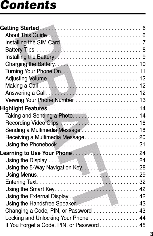 3ContentsGetting Started. . . . . . . . . . . . . . . . . . . . . . . . . . . . . . . . . . 6About This Guide  . . . . . . . . . . . . . . . . . . . . . . . . . . . . . . .  6Installing the SIM Card . . . . . . . . . . . . . . . . . . . . . . . . . . . 7Battery Tips  . . . . . . . . . . . . . . . . . . . . . . . . . . . . . . . . . . . 8Installing the Battery . . . . . . . . . . . . . . . . . . . . . . . . . . . . . 9Charging the Battery. . . . . . . . . . . . . . . . . . . . . . . . . . . . 10Turning Your Phone On. . . . . . . . . . . . . . . . . . . . . . . . . . 11Adjusting Volume  . . . . . . . . . . . . . . . . . . . . . . . . . . . . . . 12Making a Call  . . . . . . . . . . . . . . . . . . . . . . . . . . . . . . . . . 12Answering a Call. . . . . . . . . . . . . . . . . . . . . . . . . . . . . . .  12Viewing Your Phone Number  . . . . . . . . . . . . . . . . . . . . . 13Highlight Features . . . . . . . . . . . . . . . . . . . . . . . . . . . . . . 14Taking and Sending a Photo. . . . . . . . . . . . . . . . . . . . . .  14Recording Video Clips  . . . . . . . . . . . . . . . . . . . . . . . . . . 16Sending a Multimedia Message . . . . . . . . . . . . . . . . . . . 18Receiving a Multimedia Message . . . . . . . . . . . . . . . . . . 20Using the Phonebook . . . . . . . . . . . . . . . . . . . . . . . . . . . 21Learning to Use Your Phone. . . . . . . . . . . . . . . . . . . . . . 24Using the Display . . . . . . . . . . . . . . . . . . . . . . . . . . . . . . 24Using the 5-Way Navigation Key. . . . . . . . . . . . . . . . . . .  28Using Menus. . . . . . . . . . . . . . . . . . . . . . . . . . . . . . . . . . 29Entering Text. . . . . . . . . . . . . . . . . . . . . . . . . . . . . . . . . .  32Using the Smart Key. . . . . . . . . . . . . . . . . . . . . . . . . . . . 42Using the External Display . . . . . . . . . . . . . . . . . . . . . . .  42Using the Handsfree Speaker. . . . . . . . . . . . . . . . . . . . . 43Changing a Code, PIN, or Password  . . . . . . . . . . . . . . . 43Locking and Unlocking Your Phone  . . . . . . . . . . . . . . . . 44If You Forget a Code, PIN, or Password . . . . . . . . . . . . . 45