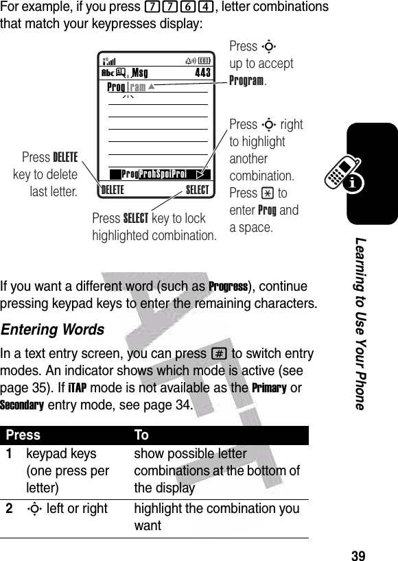  39Learning to Use Your PhoneFor example, if you press 7764, letter combinations that match your keypresses display:If you want a different word (such as Progress), continue pressing keypad keys to enter the remaining characters.Entering WordsIn a text entry screen, you can press # to switch entry modes. An indicator shows which mode is active (see page 35). If iTAP mode is not available as the Primary or Secondary entry mode, see page 34.Press To1keypad keys (one press per letter)show possible letter combinations at the bottom of the display2S left or right highlight the combination you wantMsg 443Vj SELECTProg  ramProgProhSpoiProiDELETEPress DELETE key to delete last letter.Press S up to accept Program.Press S right to highlight another combination. Press * to enter Prog and a space.Press SELECT key to lock highlighted combination.