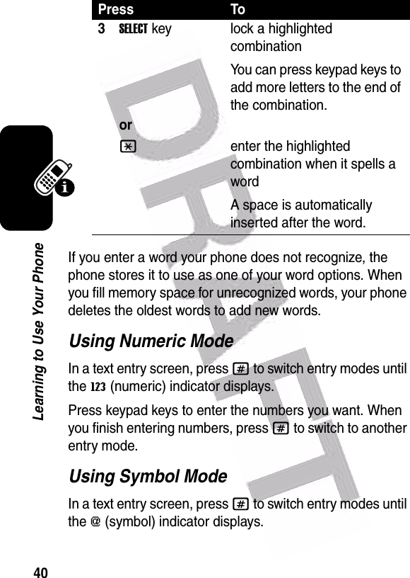  40Learning to Use Your PhoneIf you enter a word your phone does not recognize, the phone stores it to use as one of your word options. When you fill memory space for unrecognized words, your phone deletes the oldest words to add new words.Using Numeric ModeIn a text entry screen, press # to switch entry modes until the W (numeric) indicator displays.Press keypad keys to enter the numbers you want. When you finish entering numbers, press # to switch to another entry mode.Using Symbol ModeIn a text entry screen, press # to switch entry modes until the [ (symbol) indicator displays.3SELECTkeyorlock a highlighted combinationYou can press keypad keys to add more letters to the end of the combination.*enter the highlighted combination when it spells a wordA space is automatically inserted after the word. Press To