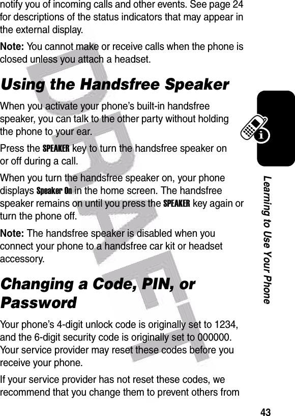  43Learning to Use Your Phonenotify you of incoming calls and other events. See page 24 for descriptions of the status indicators that may appear in the external display.Note: You cannot make or receive calls when the phone is closed unless you attach a headset.Using the Handsfree SpeakerWhen you activate your phone’s built-in handsfree speaker, you can talk to the other party without holding the phone to your ear.Press the SPEAKERkey to turn the handsfree speaker on or off during a call.When you turn the handsfree speaker on, your phone displays Speaker On in the home screen. The handsfree speaker remains on until you press the SPEAKERkey again or turn the phone off.Note: The handsfree speaker is disabled when you connect your phone to a handsfree car kit or headset accessory.Changing a Code, PIN, or PasswordYour phone’s 4-digit unlock code is originally set to 1234, and the 6-digit security code is originally set to 000000. Your service provider may reset these codes before you receive your phone.If your service provider has not reset these codes, we recommend that you change them to prevent others from 