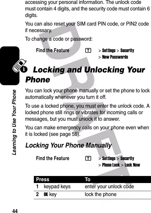  44Learning to Use Your Phoneaccessing your personal information. The unlock code must contain 4 digits, and the security code must contain 6 digits.You can also reset your SIM card PIN code, or PIN2 code if necessary.To change a code or password:Locking and Unlocking Your PhoneYou can lock your phone manually or set the phone to lock automatically whenever you turn it off.To use a locked phone, you must enter the unlock code. A locked phone still rings or vibrates for incoming calls or messages, but you must unlock it to answer.You can make emergency calls on your phone even when it is locked (see page 55).Locking Your Phone ManuallyFind the FeatureM&gt;Settings &gt;Security &gt;New PasswordsFind the FeatureM&gt;Settings &gt;Security &gt;Phone Lock &gt;Lock NowPress To1keypad keys enter your unlock code2OKkey lock the phone