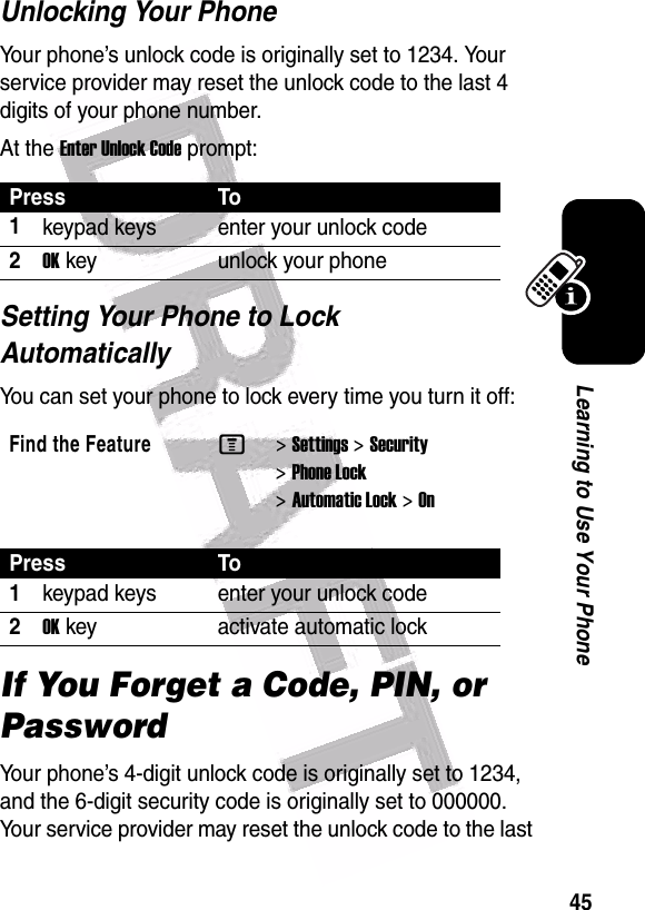  45Learning to Use Your PhoneUnlocking Your PhoneYour phone’s unlock code is originally set to 1234. Your service provider may reset the unlock code to the last 4 digits of your phone number.At the Enter Unlock Code prompt:Setting Your Phone to Lock AutomaticallyYou can set your phone to lock every time you turn it off:If You Forget a Code, PIN, or PasswordYour phone’s 4-digit unlock code is originally set to 1234, and the 6-digit security code is originally set to 000000. Your service provider may reset the unlock code to the last Press To1keypad keys enter your unlock code2OKkey unlock your phoneFind the FeatureM&gt;Settings &gt;Security &gt;Phone Lock &gt;Automatic Lock &gt;OnPress To1keypad keys enter your unlock code2OKkey activate automatic lock