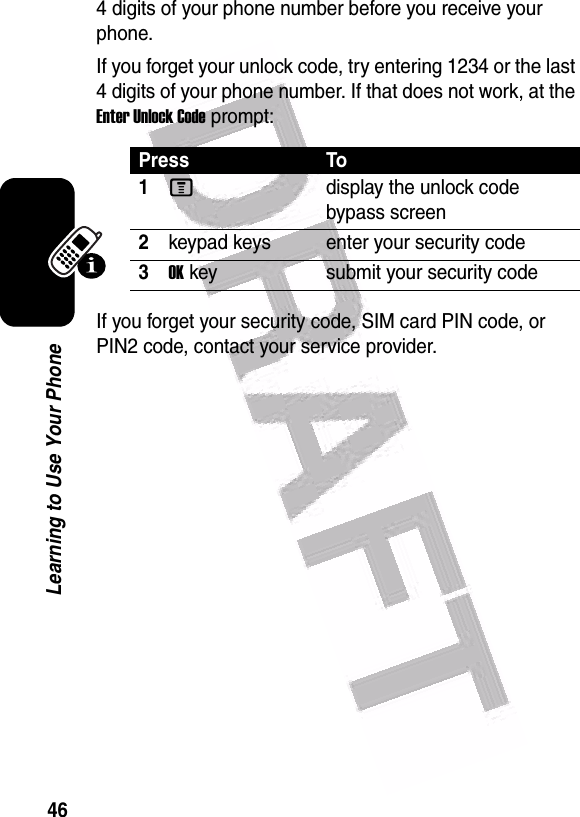  46Learning to Use Your Phone4 digits of your phone number before you receive your phone.If you forget your unlock code, try entering 1234 or the last 4 digits of your phone number. If that does not work, at the Enter Unlock Code prompt:If you forget your security code, SIM card PIN code, or PIN2 code, contact your service provider.Press To1Mdisplay the unlock code bypass screen2keypad keys enter your security code3OKkey submit your security code