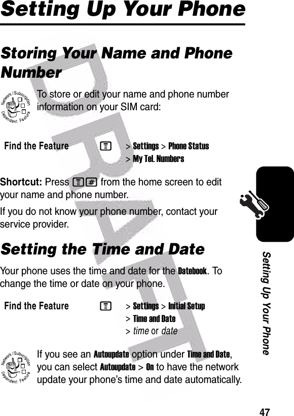  47Setting Up Your PhoneSetting Up Your PhoneStoring Your Name and Phone NumberTo store or edit your name and phone number information on your SIM card:Shortcut: Press M# from the home screen to edit your name and phone number.If you do not know your phone number, contact your service provider. Setting the Time and DateYour phone uses the time and date for the Datebook. To change the time or date on your phone.If you see an Autoupdate option under Time and Date, you can select Autoupdate &gt;On to have the network update your phone’s time and date automatically.Find the FeatureM&gt;Settings &gt;Phone Status &gt;My Tel. NumbersFind the FeatureM&gt;Settings &gt;Initial Setup &gt;Time and Date &gt;time or date032380o032380o