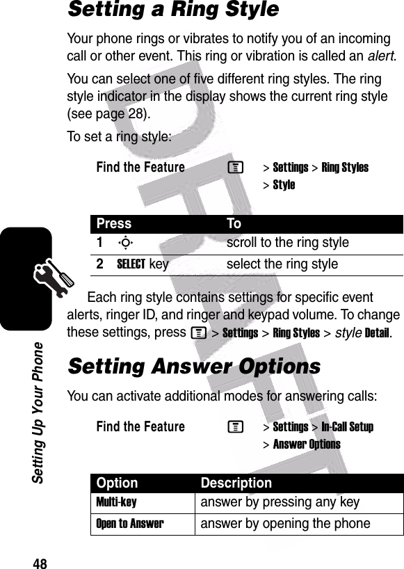  48Setting Up Your PhoneSetting a Ring StyleYour phone rings or vibrates to notify you of an incoming call or other event. This ring or vibration is called an alert.You can select one of five different ring styles. The ring style indicator in the display shows the current ring style (see page 28).To set a ring style:Each ring style contains settings for specific event alerts, ringer ID, and ringer and keypad volume. To change these settings, press M&gt;Settings&gt;Ring Styles&gt;styleDetail.Setting Answer OptionsYou can activate additional modes for answering calls:Find the FeatureM&gt;Settings &gt;Ring Styles &gt;StylePress To1Sscroll to the ring style2SELECTkey select the ring styleFind the FeatureM&gt;Settings &gt;In-Call Setup &gt;Answer OptionsOption DescriptionMulti-keyanswer by pressing any keyOpen to Answeranswer by opening the phone