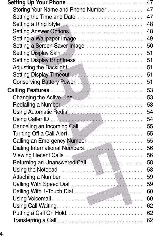  4Setting Up Your Phone. . . . . . . . . . . . . . . . . . . . . . . . . .   47Storing Your Name and Phone Number . . . . . . . . . . . .   47Setting the Time and Date  . . . . . . . . . . . . . . . . . . . . . .   47Setting a Ring Style. . . . . . . . . . . . . . . . . . . . . . . . . . . .   48Setting Answer Options. . . . . . . . . . . . . . . . . . . . . . . . .   48Setting a Wallpaper Image  . . . . . . . . . . . . . . . . . . . . . .   49Setting a Screen Saver Image  . . . . . . . . . . . . . . . . . . .   50Setting Display Skin  . . . . . . . . . . . . . . . . . . . . . . . . . . .   51Setting Display Brightness  . . . . . . . . . . . . . . . . . . . . . .   51Adjusting the Backlight . . . . . . . . . . . . . . . . . . . . . . . . .   51Setting Display Timeout  . . . . . . . . . . . . . . . . . . . . . . . .   51Conserving Battery Power  . . . . . . . . . . . . . . . . . . . . . .   51Calling Features . . . . . . . . . . . . . . . . . . . . . . . . . . . . . . .   53Changing the Active Line  . . . . . . . . . . . . . . . . . . . . . . .   53Redialing a Number  . . . . . . . . . . . . . . . . . . . . . . . . . . .   53Using Automatic Redial . . . . . . . . . . . . . . . . . . . . . . . . .   54Using Caller ID  . . . . . . . . . . . . . . . . . . . . . . . . . . . . . . .   54Canceling an Incoming Call  . . . . . . . . . . . . . . . . . . . . .   55Turning Off a Call Alert . . . . . . . . . . . . . . . . . . . . . . . . .   55Calling an Emergency Number . . . . . . . . . . . . . . . . . . .   55Dialing International Numbers. . . . . . . . . . . . . . . . . . . .   56Viewing Recent Calls  . . . . . . . . . . . . . . . . . . . . . . . . . .   56Returning an Unanswered Call . . . . . . . . . . . . . . . . . . .   58Using the Notepad  . . . . . . . . . . . . . . . . . . . . . . . . . . . .   58Attaching a Number  . . . . . . . . . . . . . . . . . . . . . . . . . . .   59Calling With Speed Dial  . . . . . . . . . . . . . . . . . . . . . . . .   59Calling With 1-Touch Dial  . . . . . . . . . . . . . . . . . . . . . . .   60Using Voicemail. . . . . . . . . . . . . . . . . . . . . . . . . . . . . . .   60Using Call Waiting. . . . . . . . . . . . . . . . . . . . . . . . . . . . .   62Putting a Call On Hold. . . . . . . . . . . . . . . . . . . . . . . . . .   62Transferring a Call . . . . . . . . . . . . . . . . . . . . . . . . . . . . .   62