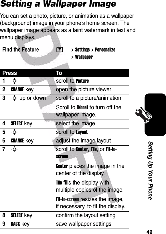  49Setting Up Your PhoneSetting a Wallpaper ImageYou can set a photo, picture, or animation as a wallpaper (background) image in your phone’s home screen. The wallpaper image appears as a faint watermark in text and menu displays.Find the FeatureM&gt;Settings &gt;Personalize &gt;WallpaperPress To1Sscroll to Picture2CHANGEkey open the picture viewer3S up or down  scroll to a picture/animationScroll to (None) to turn off the wallpaper image.4SELECTkey select the image5Sscroll to Layout6CHANGEkey adjust the image layout7Sscroll to Center, Tile, or Fit-to-screenCenter places the image in the center of the display.Tile fills the display with multiple copies of the image.Fit-to-screen resizes the image, if necessary, to fit the display.8SELECTkey confirm the layout setting9BACKkey save wallpaper settings