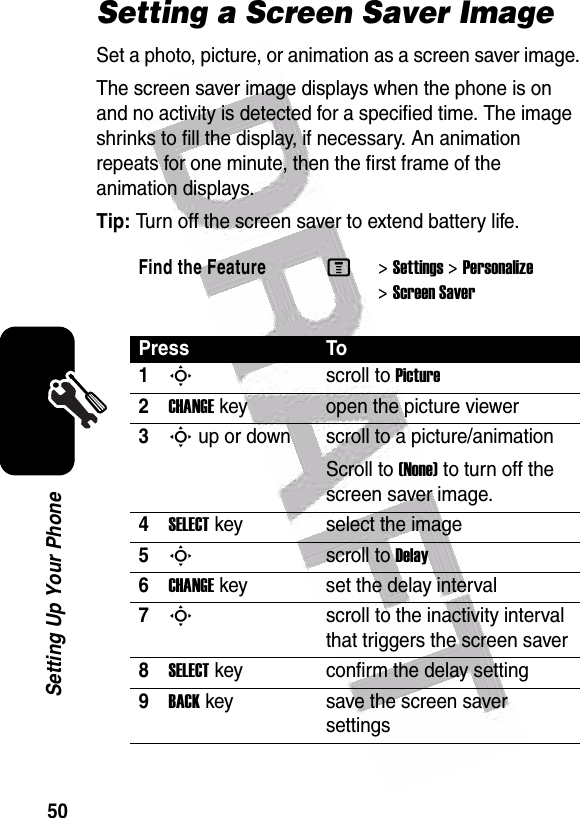  50Setting Up Your PhoneSetting a Screen Saver ImageSet a photo, picture, or animation as a screen saver image.The screen saver image displays when the phone is on and no activity is detected for a specified time. The image shrinks to fill the display, if necessary. An animation repeats for one minute, then the first frame of the animation displays.Tip: Turn off the screen saver to extend battery life.Find the FeatureM&gt;Settings &gt;Personalize &gt;Screen SaverPress To1Sscroll to Picture2CHANGEkey open the picture viewer3S up or down  scroll to a picture/animationScroll to (None) to turn off the screen saver image.4SELECTkey select the image5Sscroll to Delay6CHANGEkey set the delay interval7Sscroll to the inactivity interval that triggers the screen saver8SELECTkey confirm the delay setting9BACKkey save the screen saver settings