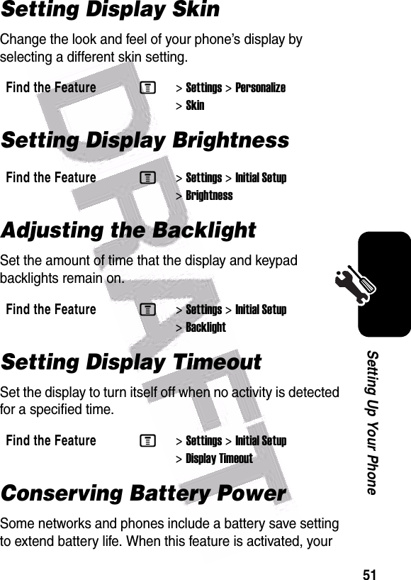  51Setting Up Your PhoneSetting Display SkinChange the look and feel of your phone’s display by selecting a different skin setting.Setting Display BrightnessAdjusting the BacklightSet the amount of time that the display and keypad backlights remain on.Setting Display TimeoutSet the display to turn itself off when no activity is detected for a specified time.Conserving Battery PowerSome networks and phones include a battery save setting to extend battery life. When this feature is activated, your Find the FeatureM&gt;Settings &gt;Personalize &gt;SkinFind the FeatureM&gt;Settings &gt;Initial Setup &gt;BrightnessFind the FeatureM&gt;Settings &gt;Initial Setup &gt;BacklightFind the FeatureM&gt;Settings &gt;Initial Setup &gt;Display Timeout