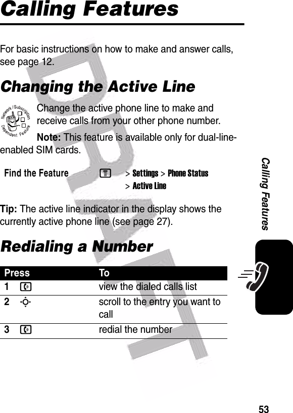  53Calling FeaturesCalling FeaturesFor basic instructions on how to make and answer calls, see page 12.Changing the Active LineChange the active phone line to make and receive calls from your other phone number.Note: This feature is available only for dual-line-enabled SIM cards.Tip: The active line indicator in the display shows the currently active phone line (see page 27).Redialing a NumberFind the FeatureM&gt;Settings &gt;Phone Status &gt;Active LinePress To1nview the dialed calls list2Sscroll to the entry you want to call3nredial the number032380o