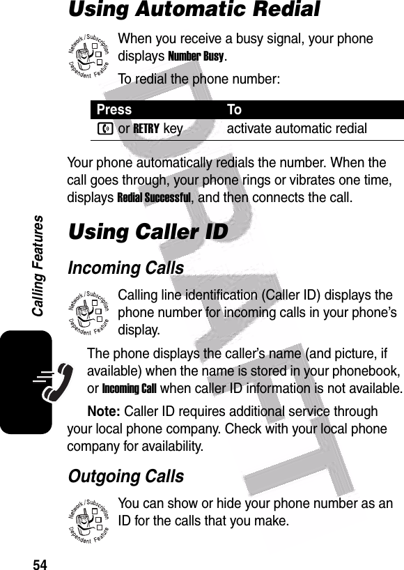  54Calling FeaturesUsing Automatic RedialWhen you receive a busy signal, your phone displays Number Busy.To redial the phone number:Your phone automatically redials the number. When the call goes through, your phone rings or vibrates one time, displays Redial Successful, and then connects the call.Using Caller IDIncoming CallsCalling line identification (Caller ID) displays the phone number for incoming calls in your phone’s display.The phone displays the caller’s name (and picture, if available) when the name is stored in your phonebook, or Incoming Call when caller ID information is not available.Note: Caller ID requires additional service through your local phone company. Check with your local phone company for availability.Outgoing CallsYou can show or hide your phone number as an ID for the calls that you make.Press Ton or RETRYkey activate automatic redial032380o032380o032380o