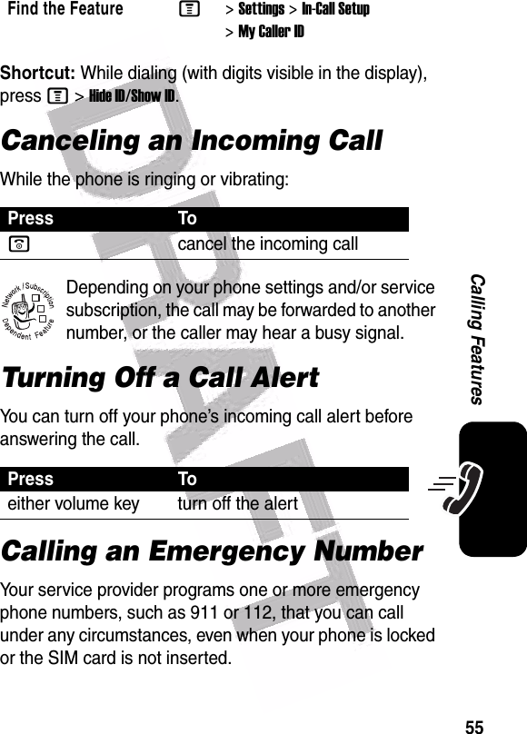  55Calling FeaturesShortcut: While dialing (with digits visible in the display), press M&gt;Hide ID/Show ID.Canceling an Incoming CallWhile the phone is ringing or vibrating:Depending on your phone settings and/or service subscription, the call may be forwarded to another number, or the caller may hear a busy signal. Turning Off a Call AlertYou can turn off your phone’s incoming call alert before answering the call. Calling an Emergency NumberYour service provider programs one or more emergency phone numbers, such as 911 or 112, that you can call under any circumstances, even when your phone is locked or the SIM card is not inserted.Find the FeatureM&gt;Settings &gt;In-Call Setup &gt;My Caller IDPress Toocancel the incoming callPress Toeither volume key turn off the alert032380o