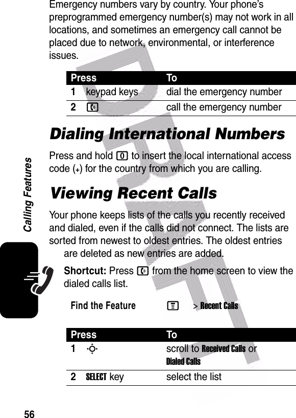  56Calling FeaturesEmergency numbers vary by country. Your phone’s preprogrammed emergency number(s) may not work in all locations, and sometimes an emergency call cannot be placed due to network, environmental, or interference issues.Dialing International NumbersPress and hold 0 to insert the local international access code (+) for the country from which you are calling.Viewing Recent CallsYour phone keeps lists of the calls you recently received and dialed, even if the calls did not connect. The lists are sorted from newest to oldest entries. The oldest entries are deleted as new entries are added.Shortcut: Press n from the home screen to view the dialed calls list.Press To1keypad keys dial the emergency number2ncall the emergency numberFind the FeatureM&gt;Recent CallsPress To1Sscroll to Received Calls or Dialed Calls2SELECTkey select the list