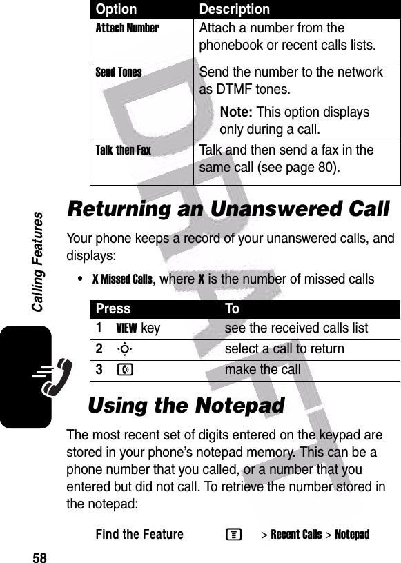  58Calling FeaturesReturning an Unanswered CallYour phone keeps a record of your unanswered calls, and displays:•X Missed Calls, where X is the number of missed callsUsing the NotepadThe most recent set of digits entered on the keypad are stored in your phone’s notepad memory. This can be a phone number that you called, or a number that you entered but did not call. To retrieve the number stored in the notepad:Attach NumberAttach a number from the phonebook or recent calls lists.Send TonesSend the number to the network as DTMF tones.Note: This option displays only during a call.Talk then FaxTalk and then send a fax in the same call (see page 80). Press To1VIEWkey see the received calls list2Sselect a call to return3nmake the callFind the FeatureM&gt;Recent Calls &gt;NotepadOption Description