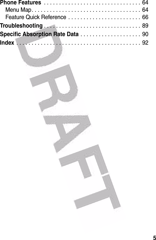  5Phone Features . . . . . . . . . . . . . . . . . . . . . . . . . . . . . . . . 64Menu Map. . . . . . . . . . . . . . . . . . . . . . . . . . . . . . . . . . . .  64Feature Quick Reference . . . . . . . . . . . . . . . . . . . . . . . . 66Troubleshooting. . . . . . . . . . . . . . . . . . . . . . . . . . . . . . . . 89Specific Absorption Rate Data . . . . . . . . . . . . . . . . . . . . 90Index . . . . . . . . . . . . . . . . . . . . . . . . . . . . . . . . . . . . . . . . .  92