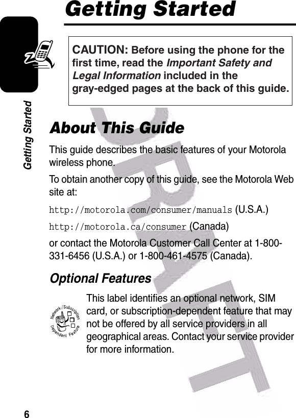  6Getting StartedGetting StartedAbout This GuideThis guide describes the basic features of your Motorola wireless phone.To obtain another copy of this guide, see the Motorola Web site at:http://motorola.com/consumer/manuals (U.S.A.)http://motorola.ca/consumer (Canada)or contact the Motorola Customer Call Center at 1-800-331-6456 (U.S.A.) or 1-800-461-4575 (Canada).Optional FeaturesThis label identifies an optional network, SIM card, or subscription-dependent feature that may not be offered by all service providers in all geographical areas. Contact your service provider for more information.CAUTION: Before using the phone for thefirst time, read the Important Safety and Legal Information included in the gray-edged pages at the back of this guide.032257o032380o