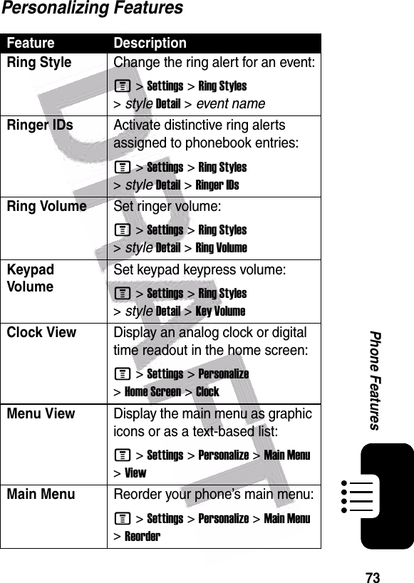  73Phone FeaturesPersonalizing FeaturesFeature DescriptionRing Style Change the ring alert for an event:M &gt;Settings &gt;Ring Styles &gt;styleDetail &gt; event nameRinger IDs Activate distinctive ring alerts assigned to phonebook entries:M &gt;Settings &gt;Ring Styles &gt;styleDetail &gt;Ringer IDsRing VolumeSet ringer volume:M &gt;Settings &gt;Ring Styles &gt;styleDetail &gt;Ring VolumeKeypad VolumeSet keypad keypress volume:M &gt;Settings &gt;Ring Styles &gt;styleDetail &gt;Key VolumeClock View Display an analog clock or digital time readout in the home screen:M &gt;Settings &gt;Personalize &gt;Home Screen &gt;ClockMenu ViewDisplay the main menu as graphic icons or as a text-based list:M &gt;Settings &gt;Personalize &gt;Main Menu &gt;ViewMain Menu Reorder your phone’s main menu:M &gt;Settings &gt;Personalize &gt;Main Menu &gt;Reorder