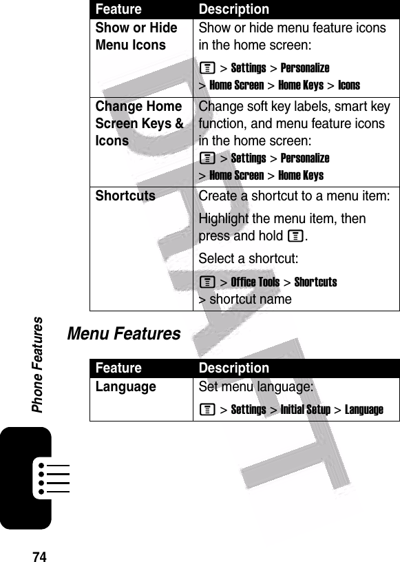  74Phone FeaturesMenu FeaturesShow or Hide Menu Icons Show or hide menu feature icons in the home screen:M &gt;Settings &gt;Personalize &gt;Home Screen &gt;Home Keys &gt;IconsChange Home Screen Keys &amp; Icons Change soft key labels, smart key function, and menu feature icons in the home screen: M&gt;Settings&gt;Personalize &gt;Home Screen &gt;Home KeysShortcuts Create a shortcut to a menu item:Highlight the menu item, then press and hold M.Select a shortcut:M &gt;Office Tools &gt;Shortcuts &gt; shortcut nameFeature DescriptionLanguageSet menu language:M &gt;Settings &gt;Initial Setup &gt;LanguageFeature Description