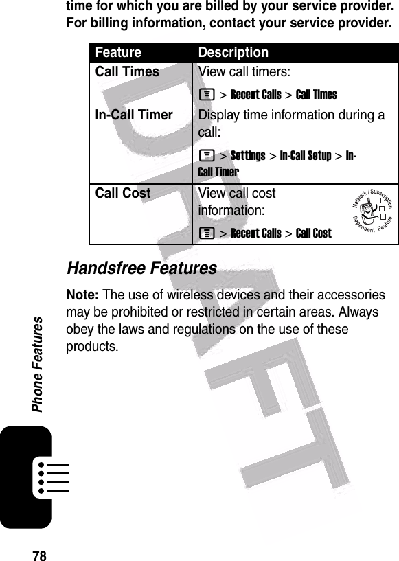  78Phone Featurestime for which you are billed by your service provider. For billing information, contact your service provider.Handsfree FeaturesNote: The use of wireless devices and their accessories may be prohibited or restricted in certain areas. Always obey the laws and regulations on the use of these products. Feature DescriptionCall TimesView call timers:M &gt;Recent Calls &gt;Call TimesIn-Call TimerDisplay time information during a call:M &gt;Settings &gt;In-Call Setup &gt;In-Call TimerCall CostView call cost information:M &gt;Recent Calls &gt;Call Cost032380o