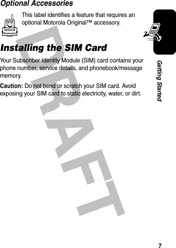  7Getting StartedOptional AccessoriesThis label identifies a feature that requires an optional Motorola Original™ accessory.Installing the SIM CardYour Subscriber Identity Module (SIM) card contains your phone number, service details, and phonebook/message memory.Caution: Do not bend or scratch your SIM card. Avoid exposing your SIM card to static electricity, water, or dirt.