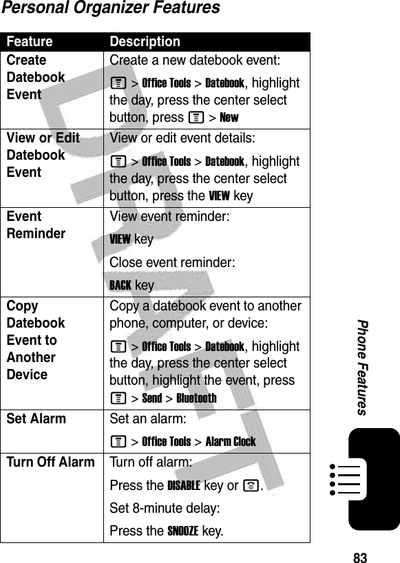  83Phone FeaturesPersonal Organizer FeaturesFeature DescriptionCreate Datebook Event Create a new datebook event:M &gt;Office Tools &gt;Datebook, highlight the day, press the center select button, press M &gt;NewView or Edit Datebook EventView or edit event details:M &gt;Office Tools &gt;Datebook, highlight the day, press the center select button, press the VIEWkeyEvent Reminder View event reminder:VIEWkeyClose event reminder:BACKkeyCopy Datebook Event to Another DeviceCopy a datebook event to another phone, computer, or device:M &gt;Office Tools &gt;Datebook, highlight the day, press the center select button, highlight the event, press M &gt;Send &gt;BluetoothSet AlarmSet an alarm:M &gt;Office Tools &gt;Alarm ClockTurn Off Alarm Turn off alarm:Press the DISABLEkey or o.Set 8-minute delay:Press the SNOOZEkey.