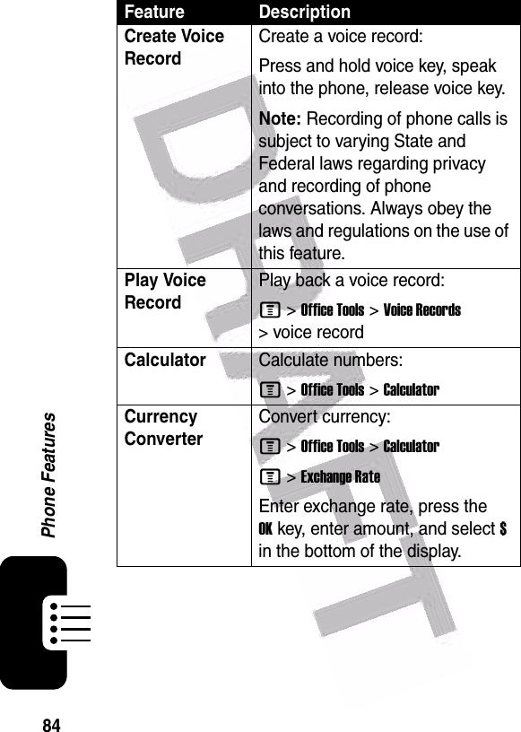  84Phone FeaturesCreate Voice RecordCreate a voice record:Press and hold voice key, speak into the phone, release voice key.Note: Recording of phone calls is subject to varying State and Federal laws regarding privacy and recording of phone conversations. Always obey the laws and regulations on the use of this feature.Play Voice RecordPlay back a voice record:M &gt;Office Tools &gt;Voice Records &gt; voice recordCalculatorCalculate numbers:M &gt;Office Tools &gt;CalculatorCurrency Converter Convert currency:M &gt;Office Tools &gt;CalculatorM &gt;Exchange RateEnter exchange rate, press the OKkey, enter amount, and select $ in the bottom of the display.Feature Description