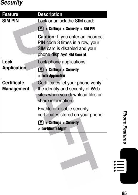  85Phone FeaturesSecurityFeature DescriptionSIM PIN Lock or unlock the SIM card:M &gt;Settings &gt;Security &gt;SIM PINCaution: If you enter an incorrect PIN code 3 times in a row, your SIM card is disabled and your phone displays SIM Blocked.Lock ApplicationLock phone applications:M &gt;Settings &gt;Security &gt;Lock ApplicationCertificate ManagementCertificates let your phone verify the identity and security of Web sites when you download files or share information.Enable or disable security certificates stored on your phone:M &gt;Settings &gt;Security &gt;Certificate Mgmt