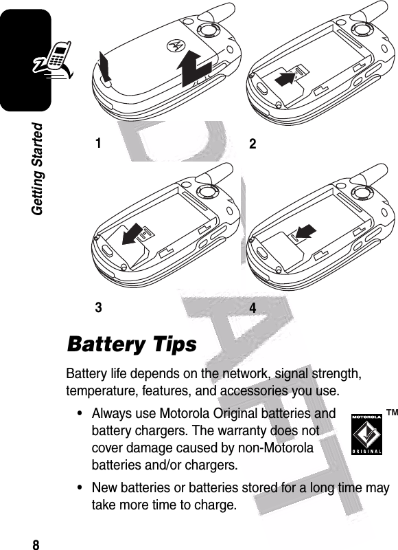  8Getting StartedBattery TipsBattery life depends on the network, signal strength, temperature, features, and accessories you use.•Always use Motorola Original batteries and battery chargers. The warranty does not cover damage caused by non-Motorola batteries and/or chargers.•New batteries or batteries stored for a long time may take more time to charge.1234