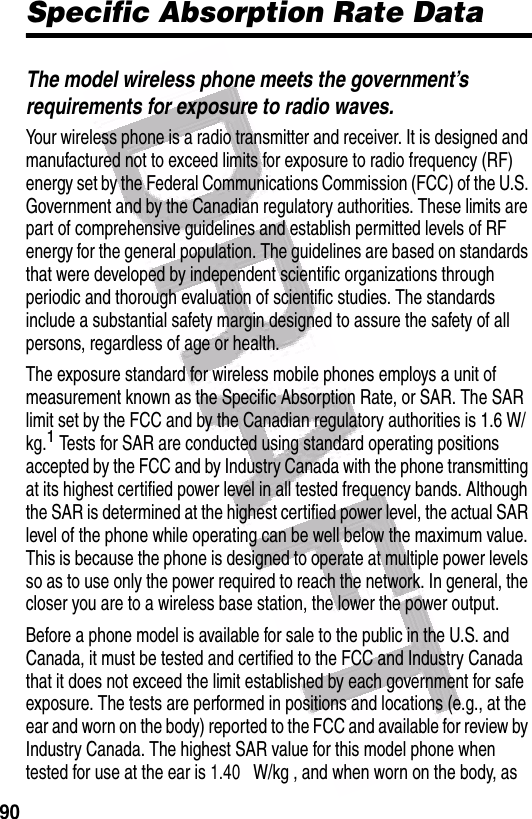  90Specific Absorption Rate DataThe model wireless phone meets the government’s requirements for exposure to radio waves.Your wireless phone is a radio transmitter and receiver. It is designed and manufactured not to exceed limits for exposure to radio frequency (RF) energy set by the Federal Communications Commission (FCC) of the U.S. Government and by the Canadian regulatory authorities. These limits are part of comprehensive guidelines and establish permitted levels of RF energy for the general population. The guidelines are based on standards that were developed by independent scientific organizations through periodic and thorough evaluation of scientific studies. The standards include a substantial safety margin designed to assure the safety of all persons, regardless of age or health.The exposure standard for wireless mobile phones employs a unit of measurement known as the Specific Absorption Rate, or SAR. The SAR limit set by the FCC and by the Canadian regulatory authorities is 1.6 W/kg.1 Tests for SAR are conducted using standard operating positions accepted by the FCC and by Industry Canada with the phone transmitting at its highest certified power level in all tested frequency bands. Although the SAR is determined at the highest certified power level, the actual SAR level of the phone while operating can be well below the maximum value. This is because the phone is designed to operate at multiple power levels so as to use only the power required to reach the network. In general, the closer you are to a wireless base station, the lower the power output.Before a phone model is available for sale to the public in the U.S. and Canada, it must be tested and certified to the FCC and Industry Canada that it does not exceed the limit established by each government for safe exposure. The tests are performed in positions and locations (e.g., at the ear and worn on the body) reported to the FCC and available for review by Industry Canada. The highest SAR value for this model phone when tested for use at the ear is 1.40 W/kg , and when worn on the body, as 