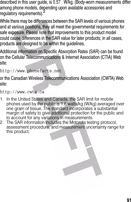  91described in this user guide, is 0.57 W/kg. (Body-worn measurements differ among phone models, depending upon available accessories and regulatory requirements).2While there may be differences between the SAR levels of various phones and at various positions, they all meet the governmental requirements for safe exposure. Please note that improvements to this product model could cause differences in the SAR value for later products; in all cases, products are designed to be within the guidelines.Additional information on Specific Absorption Rates (SAR) can be found on the Cellular Telecommunications &amp; Internet Association (CTIA) Web site:http://www.phonefacts.net or the Canadian Wireless Telecommunications Association (CWTA) Web site:http://www.cwta.ca1. In the United States and Canada, the SAR limit for mobile phones used by the public is 1.6 watts/kg (W/kg) averaged over one gram of tissue. The standard incorporates a substantial margin of safety to give additional protection for the public and to account for any variations in measurements.2. The SAR information includes the Motorola testing protocol, assessment procedure, and measurement uncertainty range for this product.