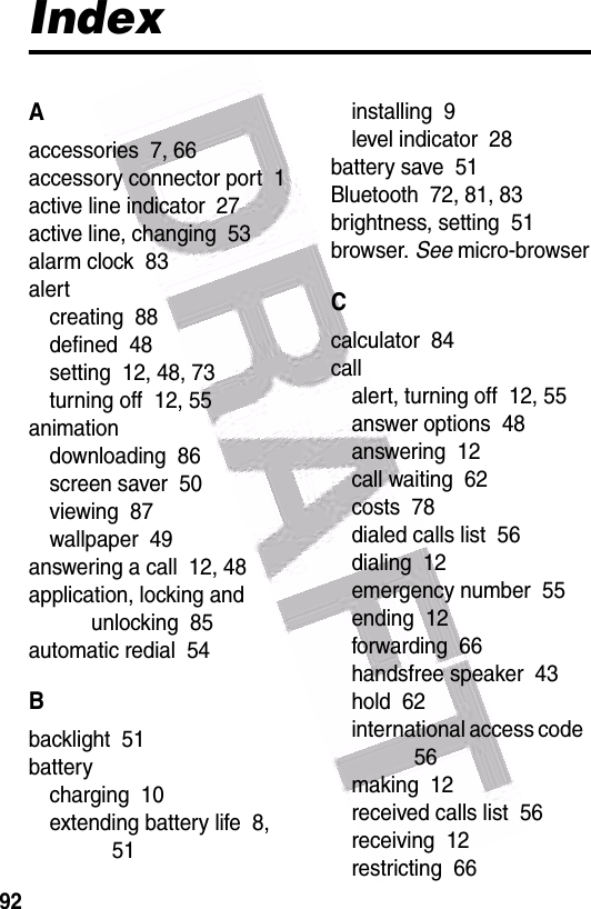  92IndexAaccessories  7, 66accessory connector port  1active line indicator  27active line, changing  53alarm clock  83alertcreating  88defined  48setting  12, 48, 73turning off  12, 55animationdownloading  86screen saver  50viewing  87wallpaper  49answering a call  12, 48application, locking and unlocking  85automatic redial  54Bbacklight  51batterycharging  10extending battery life  8, 51installing  9level indicator  28battery save  51Bluetooth  72, 81, 83brightness, setting  51browser. See micro-browserCcalculator  84callalert, turning off  12, 55answer options  48answering  12call waiting  62costs  78dialed calls list  56dialing  12emergency number  55ending  12forwarding  66handsfree speaker  43hold  62international access code  56making  12received calls list  56receiving  12restricting  66