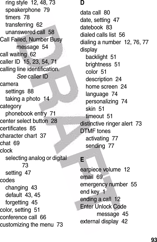  93ring style  12, 48, 73speakerphone  79timers  78transferring  62unanswered call  58Call Failed, Number Busy message  54call waiting  62caller ID  15, 23, 54, 71calling line identification. See caller IDcamerasettings  88taking a photo  14categoryphonebook entry  71center select button  28certificates  85character chart  37chat  69clockselecting analog or digital  73setting  47codeschanging  43default  43, 45forgetting  45color, setting  51conference call  66customizing the menu  73Ddata call  80date, setting  47datebook  83dialed calls list  56dialing a number  12, 76, 77displaybacklight  51brightness  51color  51description  24home screen  24language  74personalizing  74skin  51timeout  51distinctive ringer alert  73DTMF tonesactivating  77sending  77Eearpiece volume  12email  69emergency number  55end key  1ending a call  12Enter Unlock Code message  45external display  42