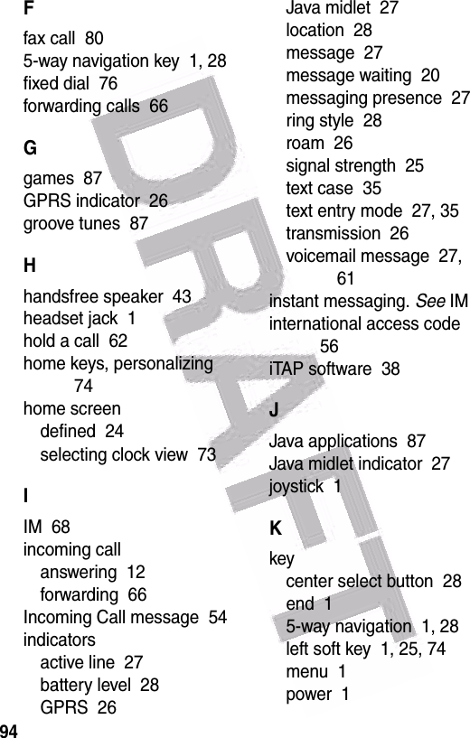  94Ffax call  805-way navigation key  1, 28fixed dial  76forwarding calls  66Ggames  87GPRS indicator  26groove tunes  87Hhandsfree speaker  43headset jack  1hold a call  62home keys, personalizing  74home screendefined  24selecting clock view  73IIM  68incoming callanswering  12forwarding  66Incoming Call message  54indicatorsactive line  27battery level  28GPRS  26Java midlet  27location  28message  27message waiting  20messaging presence  27ring style  28roam  26signal strength  25text case  35text entry mode  27, 35transmission  26voicemail message  27, 61instant messaging. See IMinternational access code  56iTAP software  38JJava applications  87Java midlet indicator  27joystick  1Kkeycenter select button  28end  15-way navigation  1, 28left soft key  1, 25, 74menu  1power  1