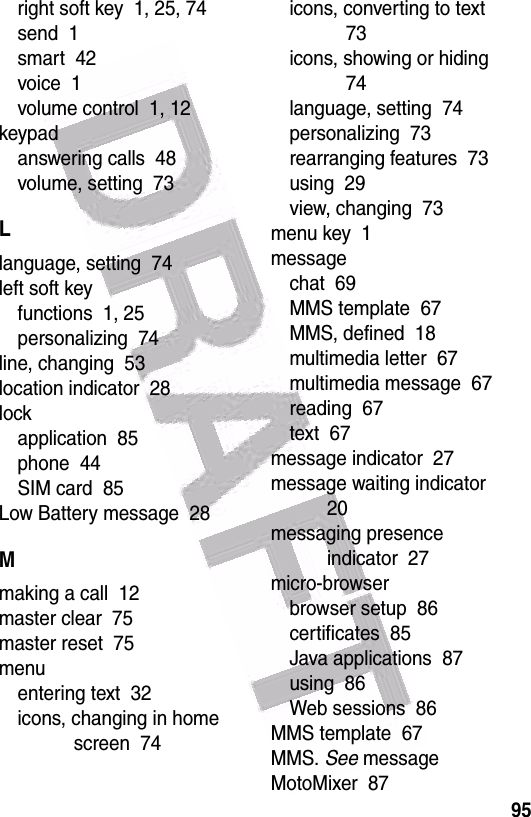  95right soft key  1, 25, 74send  1smart  42voice  1volume control  1, 12keypadanswering calls  48volume, setting  73Llanguage, setting  74left soft keyfunctions  1, 25personalizing  74line, changing  53location indicator  28lockapplication  85phone  44SIM card  85Low Battery message  28Mmaking a call  12master clear  75master reset  75menuentering text  32icons, changing in home screen  74icons, converting to text  73icons, showing or hiding  74language, setting  74personalizing  73rearranging features  73using  29view, changing  73menu key  1messagechat  69MMS template  67MMS, defined  18multimedia letter  67multimedia message  67reading  67text  67message indicator  27message waiting indicator  20messaging presence indicator  27micro-browserbrowser setup  86certificates  85Java applications  87using  86Web sessions  86MMS template  67MMS. See messageMotoMixer  87