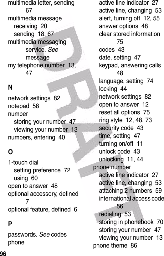  96multimedia letter, sending  67multimedia messagereceiving  20sending  18, 67multimedia messaging service. See messagemy telephone number  13, 47Nnetwork settings  82notepad  58numberstoring your number  47viewing your number  13numbers, entering  40O1-touch dialsetting preference  72using  60open to answer  48optional accessory, defined  7optional feature, defined  6Ppasswords. See codesphoneactive line indicator  27active line, changing  53alert, turning off  12, 55answer options  48clear stored information  75codes  43date, setting  47keypad, answering calls  48language, setting  74locking  44network settings  82open to answer  12reset all options  75ring style  12, 48, 73security code  43time, setting  47turning on/off  11unlock code  43unlocking  11, 44phone numberactive line indicator  27active line, changing  53attaching 2 numbers  59international access code  56redialing  53storing in phonebook  70storing your number  47viewing your number  13phone theme  86