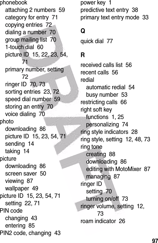  97phonebookattaching 2 numbers  59category for entry  71copying entries  72dialing a number  70group mailing list  701-touch dial  60picture ID  15, 22, 23, 54, 71primary number, setting  72ringer ID  70, 73sorting entries  23, 72speed dial number  59storing an entry  70voice dialing  70photodownloading  86picture ID  15, 23, 54, 71sending  14taking  14picturedownloading  86screen saver  50viewing  87wallpaper  49picture ID  15, 23, 54, 71setting  22, 71PIN codechanging  43entering  85PIN2 code, changing  43power key  1predictive text entry  38primary text entry mode  33Qquick dial  77Rreceived calls list  56recent calls  56redialautomatic redial  54busy number  53restricting calls  66right soft keyfunctions  1, 25personalizing  74ring style indicators  28ring style, setting  12, 48, 73ring tonecreating  88downloading  86editing with MotoMixer  87managing  87ringer IDsetting  70turning on/off  73ringer volume, setting  12, 73roam indicator  26