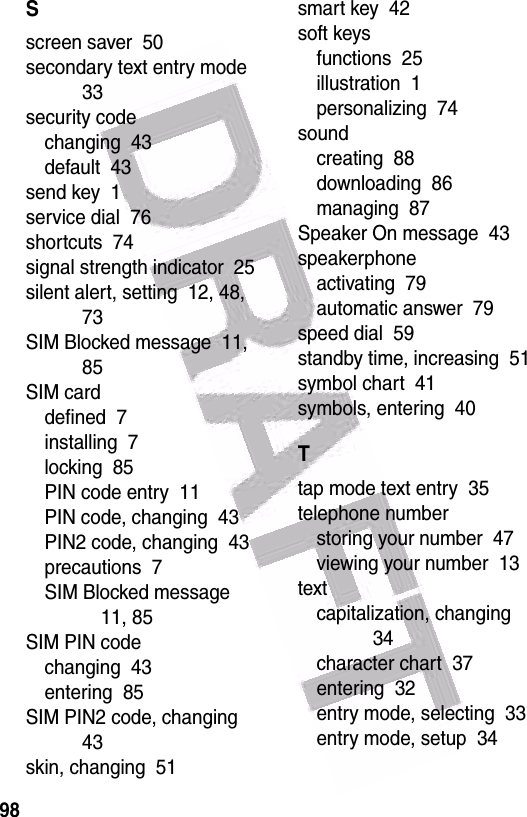  98Sscreen saver  50secondary text entry mode  33security codechanging  43default  43send key  1service dial  76shortcuts  74signal strength indicator  25silent alert, setting  12, 48, 73SIM Blocked message  11, 85SIM carddefined  7installing  7locking  85PIN code entry  11PIN code, changing  43PIN2 code, changing  43precautions  7SIM Blocked message  11, 85SIM PIN codechanging  43entering  85SIM PIN2 code, changing  43skin, changing  51smart key  42soft keysfunctions  25illustration  1personalizing  74soundcreating  88downloading  86managing  87Speaker On message  43speakerphoneactivating  79automatic answer  79speed dial  59standby time, increasing  51symbol chart  41symbols, entering  40Ttap mode text entry  35telephone numberstoring your number  47viewing your number  13textcapitalization, changing  34character chart  37entering  32entry mode, selecting  33entry mode, setup  34