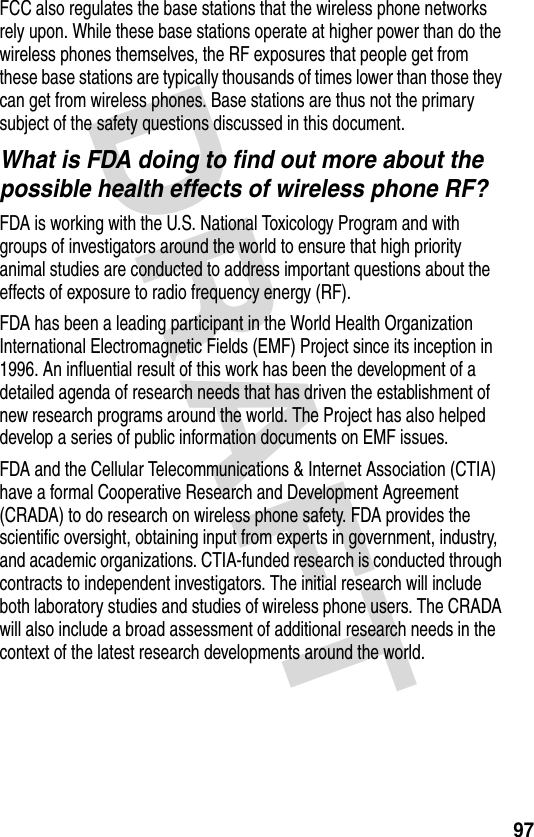 DRAFT 97FCC also regulates the base stations that the wireless phone networks rely upon. While these base stations operate at higher power than do the wireless phones themselves, the RF exposures that people get from these base stations are typically thousands of times lower than those they can get from wireless phones. Base stations are thus not the primary subject of the safety questions discussed in this document.What is FDA doing to find out more about the possible health effects of wireless phone RF?FDA is working with the U.S. National Toxicology Program and with groups of investigators around the world to ensure that high priority animal studies are conducted to address important questions about the effects of exposure to radio frequency energy (RF).FDA has been a leading participant in the World Health Organization International Electromagnetic Fields (EMF) Project since its inception in 1996. An influential result of this work has been the development of a detailed agenda of research needs that has driven the establishment of new research programs around the world. The Project has also helped develop a series of public information documents on EMF issues.FDA and the Cellular Telecommunications &amp; Internet Association (CTIA) have a formal Cooperative Research and Development Agreement (CRADA) to do research on wireless phone safety. FDA provides the scientific oversight, obtaining input from experts in government, industry, and academic organizations. CTIA-funded research is conducted through contracts to independent investigators. The initial research will include both laboratory studies and studies of wireless phone users. The CRADA will also include a broad assessment of additional research needs in the context of the latest research developments around the world.