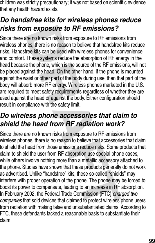 DRAFT 99children was strictly precautionary; it was not based on scientific evidence that any health hazard exists.Do handsfree kits for wireless phones reduce risks from exposure to RF emissions?Since there are no known risks from exposure to RF emissions from wireless phones, there is no reason to believe that handsfree kits reduce risks. Handsfree kits can be used with wireless phones for convenience and comfort. These systems reduce the absorption of RF energy in the head because the phone, which is the source of the RF emissions, will not be placed against the head. On the other hand, if the phone is mounted against the waist or other part of the body during use, then that part of the body will absorb more RF energy. Wireless phones marketed in the U.S. are required to meet safety requirements regardless of whether they are used against the head or against the body. Either configuration should result in compliance with the safety limit.Do wireless phone accessories that claim to shield the head from RF radiation work?Since there are no known risks from exposure to RF emissions from wireless phones, there is no reason to believe that accessories that claim to shield the head from those emissions reduce risks. Some products that claim to shield the user from RF absorption use special phone cases, while others involve nothing more than a metallic accessory attached to the phone. Studies have shown that these products generally do not work as advertised. Unlike “handsfree” kits, these so-called “shields” may interfere with proper operation of the phone. The phone may be forced to boost its power to compensate, leading to an increase in RF absorption. In February 2002, the Federal Trade Commission (FTC) charged two companies that sold devices that claimed to protect wireless phone users from radiation with making false and unsubstantiated claims. According to FTC, these defendants lacked a reasonable basis to substantiate their claim.